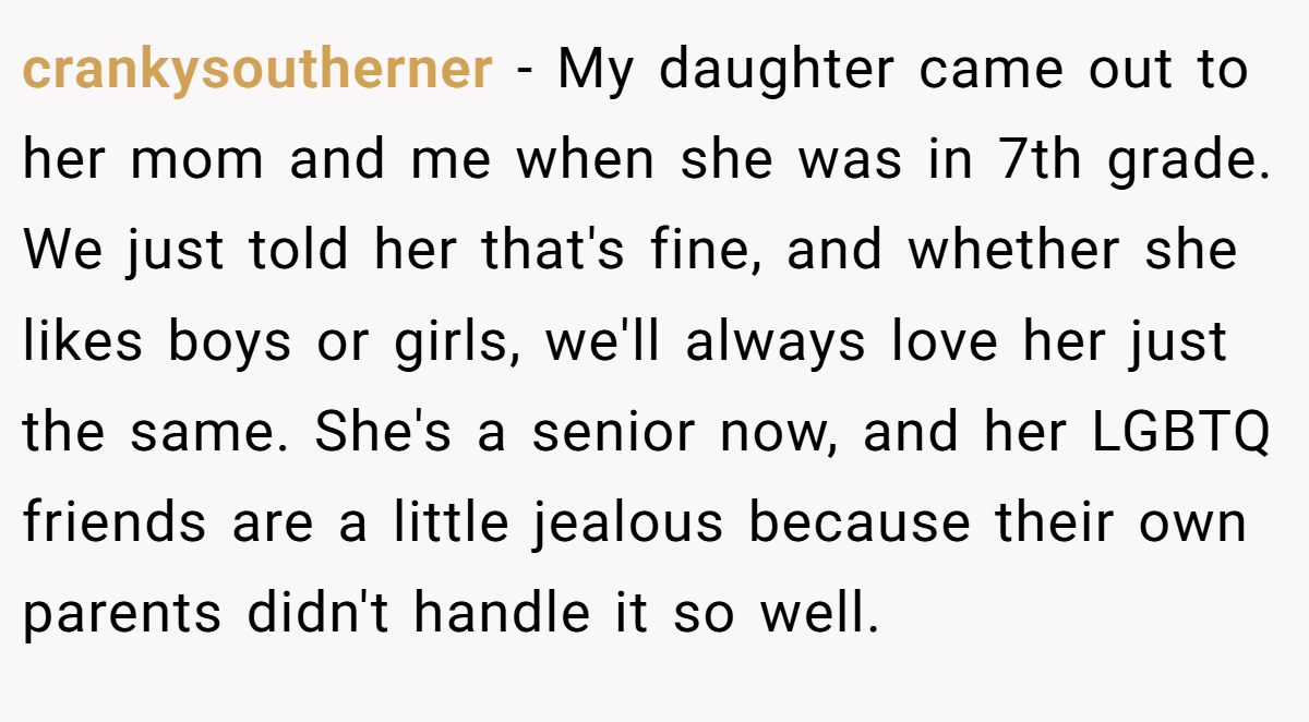 crankysoutherner − My daughter came out to her mom and me when she was in 7th grade. We just told her that's fine, and whether she likes boys or girls, we'll always love her just the same. She's a senior now, and her LGBTQ friends are a little jealous because their own parents didn't handle it so well.