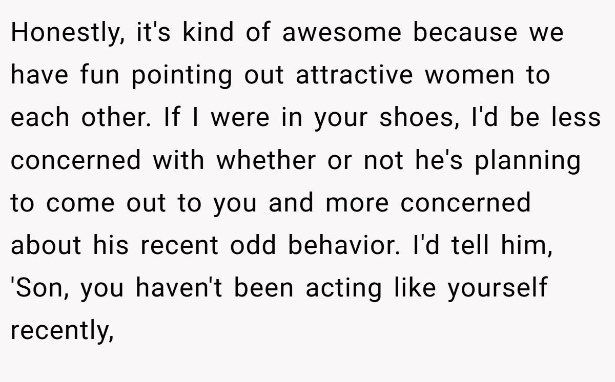 Honestly, it's kind of awesome because we have fun pointing out attractive women to each other. If I were in your shoes, I'd be less concerned with whether or not he's planning to come out to you and more concerned about his recent odd behavior. I'd tell him, 'Son, you haven't been acting like yourself recently,