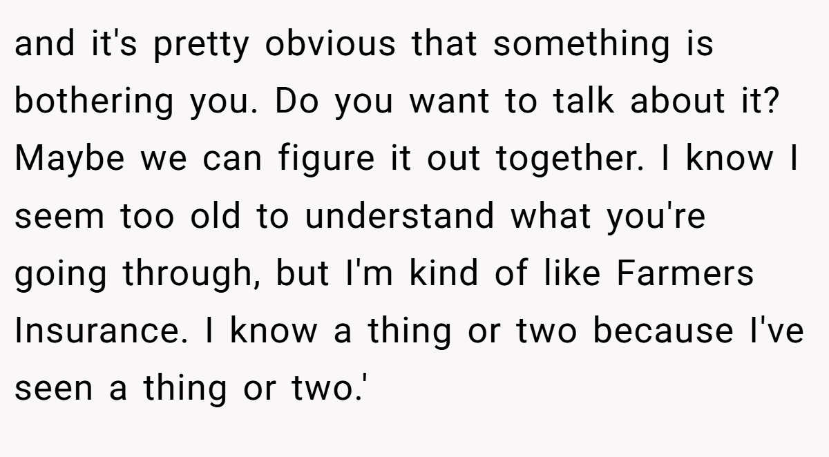 and it's pretty obvious that something is bothering you. Do you want to talk about it? Maybe we can figure it out together. I know I seem too old to understand what you're going through, but I'm kind of like Farmers Insurance. I know a thing or two because I've seen a thing or two.'