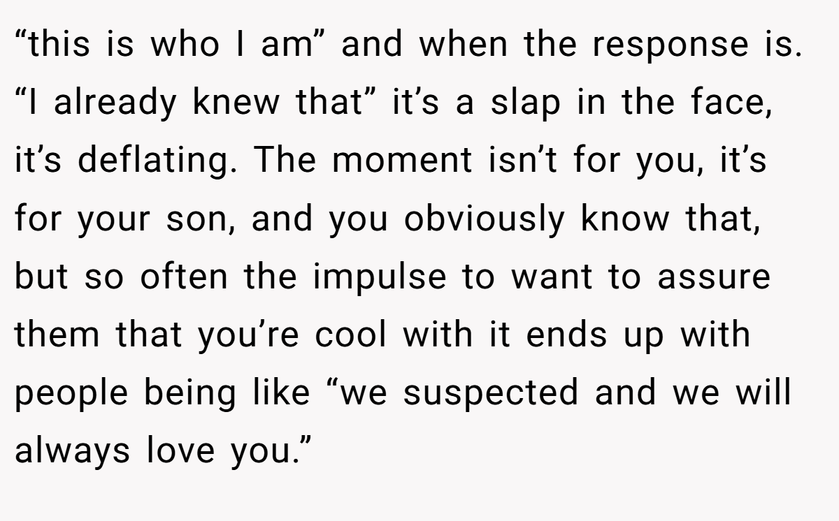 “this is who I am” and when the response is. “I already knew that” it’s a slap in the face, it’s deflating. The moment isn’t for you, it’s for your son, and you obviously know that, but so often the impulse to want to assure them that you’re cool with it ends up with people being like “we suspected and we will always love you.” 