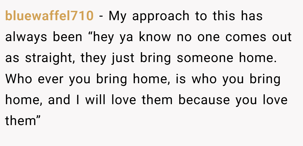 bluewaffel710 − My approach to this has always been “hey ya know no one comes out as straight, they just bring someone home. Who ever you bring home, is who you bring home, and I will love them because you love them”
