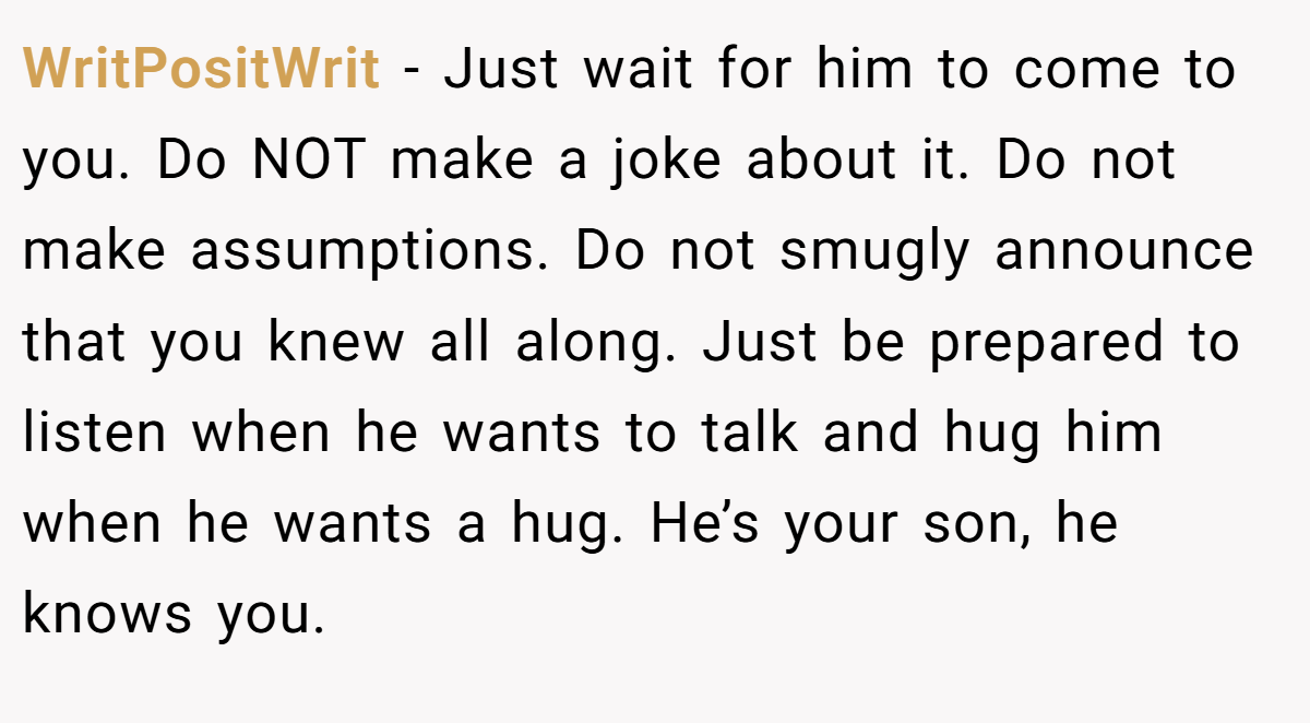 WritPositWrit − Just wait for him to come to you. Do NOT make a joke about it. Do not make assumptions. Do not smugly announce that you knew all along. Just be prepared to listen when he wants to talk and hug him when he wants a hug. He’s your son, he knows you.