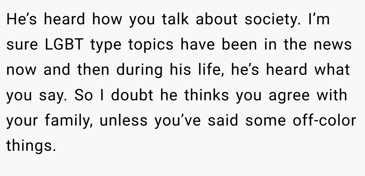 He’s heard how you talk about society. I’m sure LGBT type topics have been in the news now and then during his life, he’s heard what you say. So I doubt he thinks you agree with your family, unless you’ve said some off-color things.