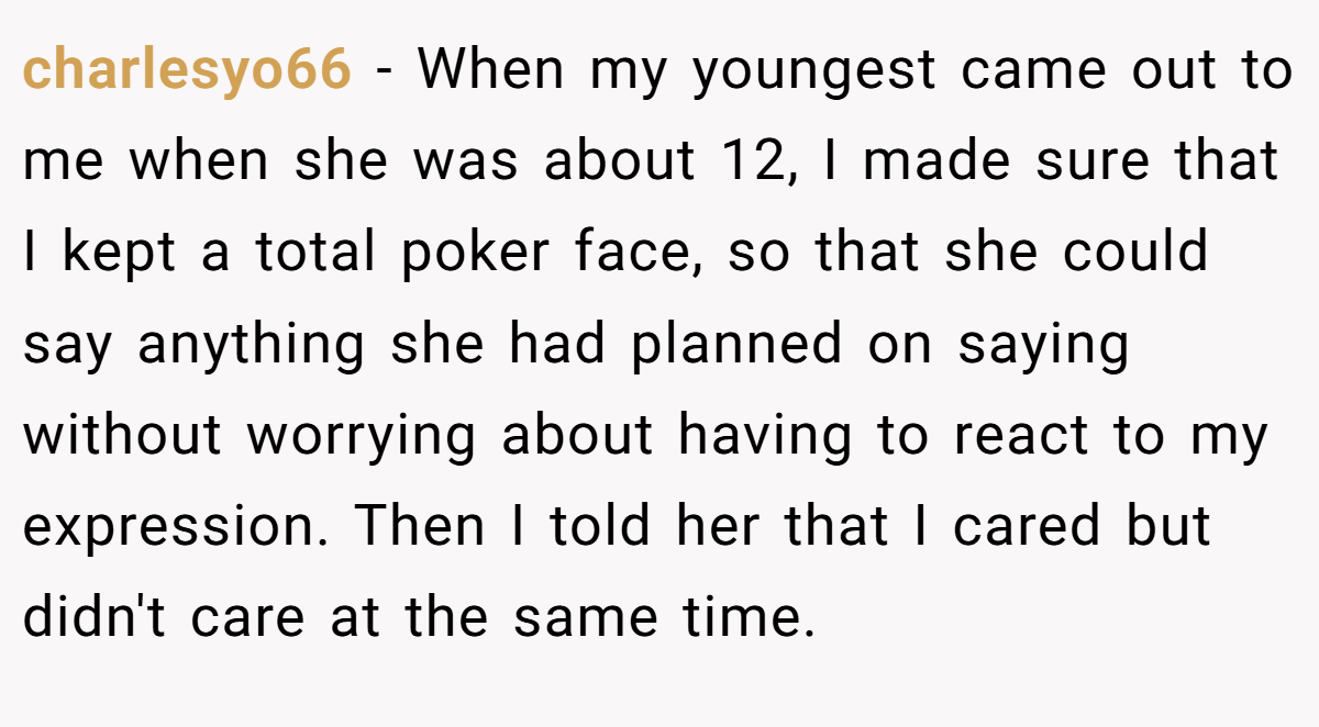 charlesyo66 − When my youngest came out to me when she was about 12, I made sure that I kept a total poker face, so that she could say anything she had planned on saying without worrying about having to react to my expression. Then I told her that I cared but didn't care at the same time.