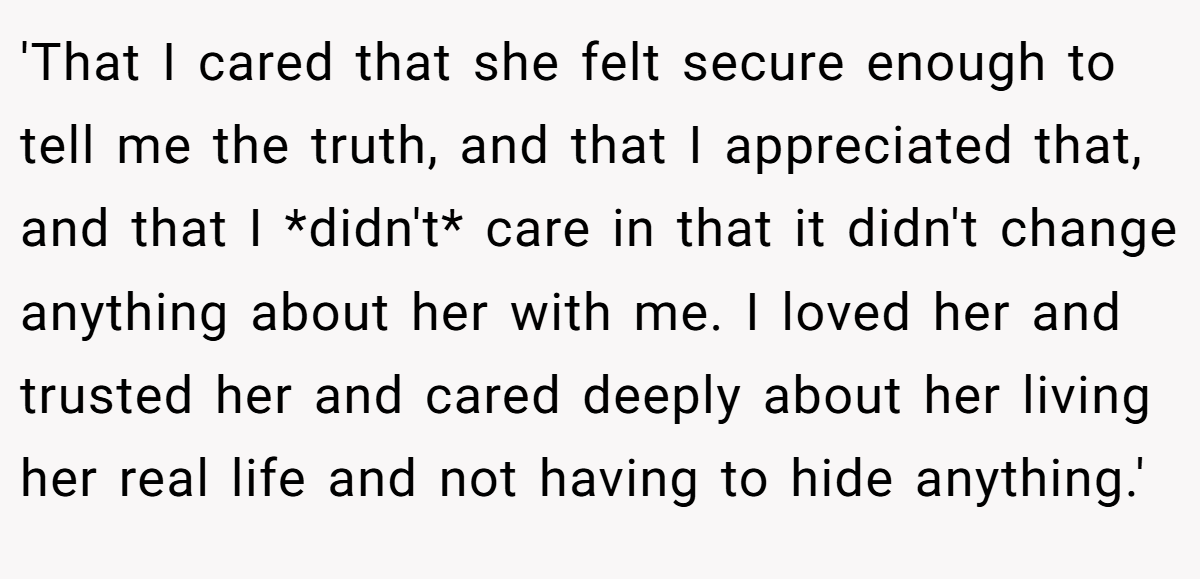 'That I cared that she felt secure enough to tell me the truth, and that I appreciated that, and that I *didn't* care in that it didn't change anything about her with me. I loved her and trusted her and cared deeply about her living her real life and not having to hide anything.'