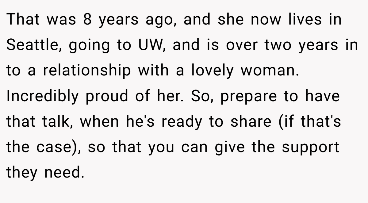 That was 8 years ago, and she now lives in Seattle, going to UW, and is over two years in to a relationship with a lovely woman. Incredibly proud of her. So, prepare to have that talk, when he's ready to share (if that's the case), so that you can give the support they need.