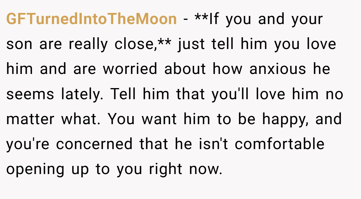GFTurnedIntoTheMoon − **If you and your son are really close,** just tell him you love him and are worried about how anxious he seems lately. Tell him that you'll love him no matter what. You want him to be happy, and you're concerned that he isn't comfortable opening up to you right now.