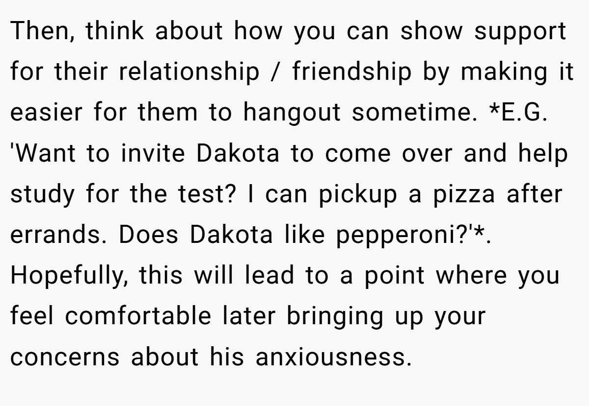 Then, think about how you can show support for their relationship / friendship by making it easier for them to hangout sometime. *E.G. 'Want to invite Dakota to come over and help study for the test? I can pickup a pizza after errands. Does Dakota like pepperoni?'*. Hopefully, this will lead to a point where you feel comfortable later bringing up your concerns about his anxiousness.