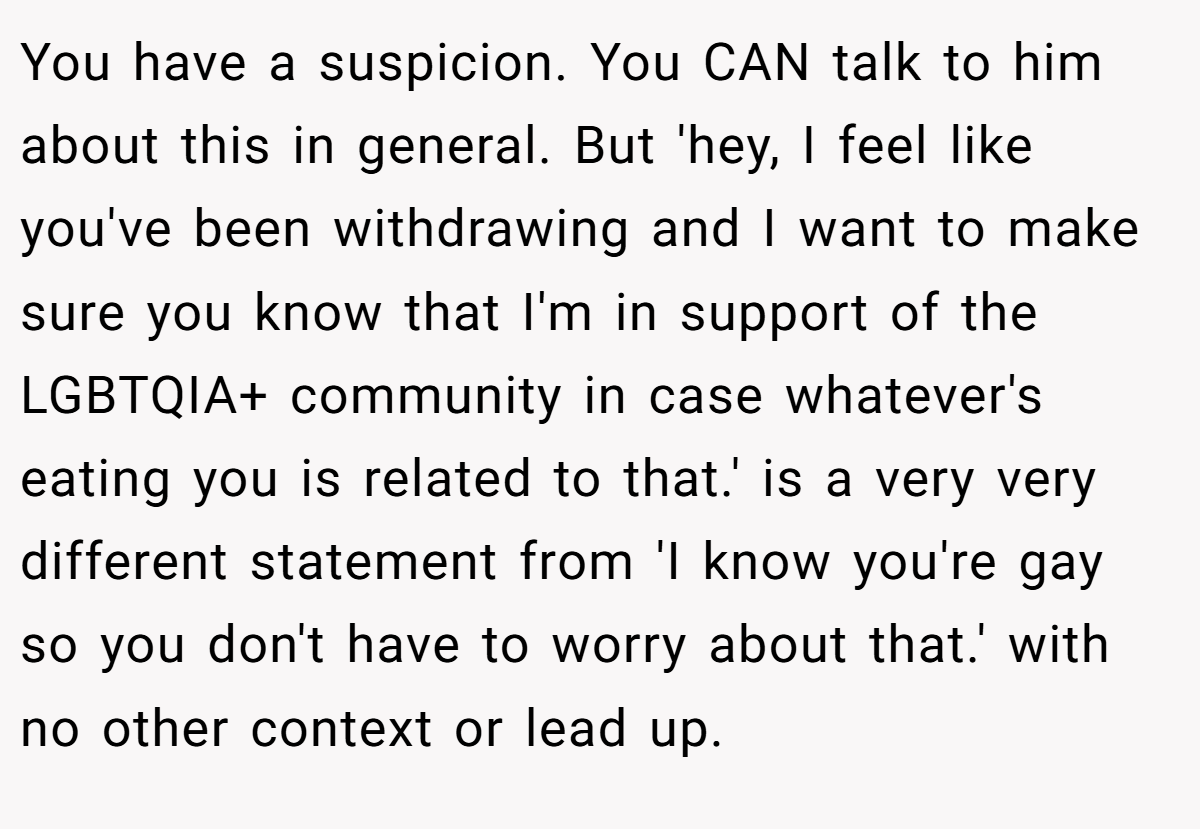 You have a suspicion. You CAN talk to him about this in general. But 'hey, I feel like you've been withdrawing and I want to make sure you know that I'm in support of the LGBTQIA+ community in case whatever's eating you is related to that.' is a very very different statement from 'I know you're gay so you don't have to worry about that.' with no other context or lead up.
