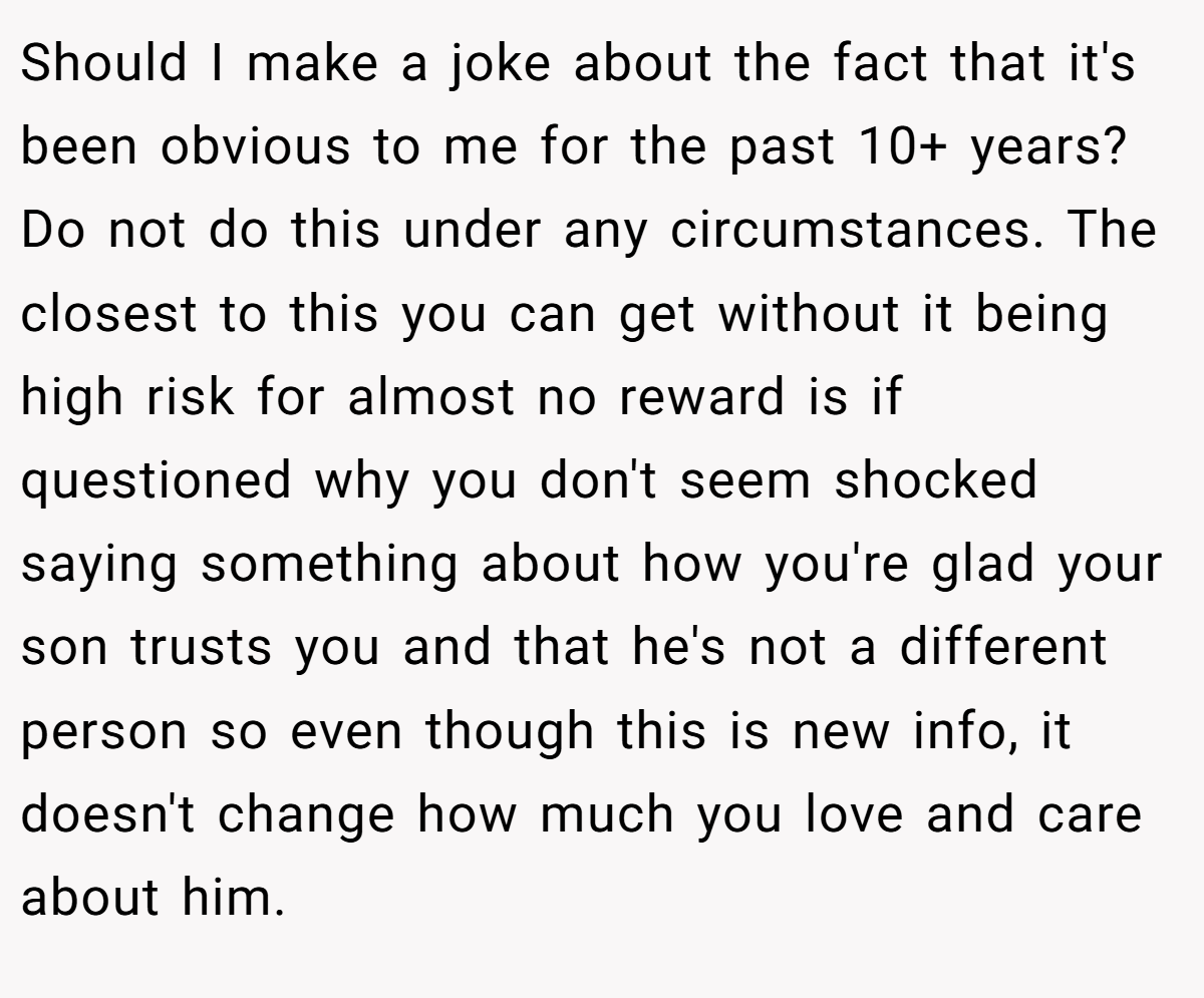 Should I make a joke about the fact that it's been obvious to me for the past 10+ years? Do not do this under any circumstances. The closest to this you can get without it being high risk for almost no reward is if questioned why you don't seem shocked saying something about how you're glad your son trusts you and that he's not a different person so even though this is new info, it doesn't change how much you love and care about him.