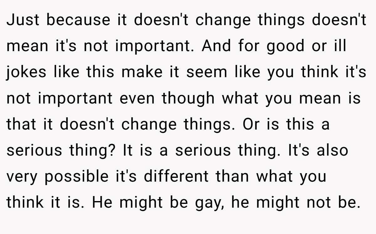 Just because it doesn't change things doesn't mean it's not important. And for good or ill jokes like this make it seem like you think it's not important even though what you mean is that it doesn't change things. Or is this a serious thing? It is a serious thing. It's also very possible it's different than what you think it is. He might be gay, he might not be.