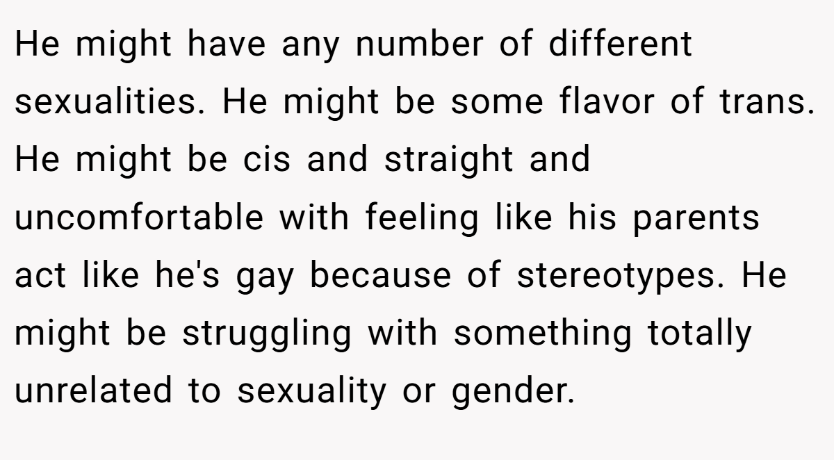 He might have any number of different sexualities. He might be some flavor of trans. He might be cis and straight and uncomfortable with feeling like his parents act like he's gay because of stereotypes. He might be struggling with something totally unrelated to sexuality or gender.
