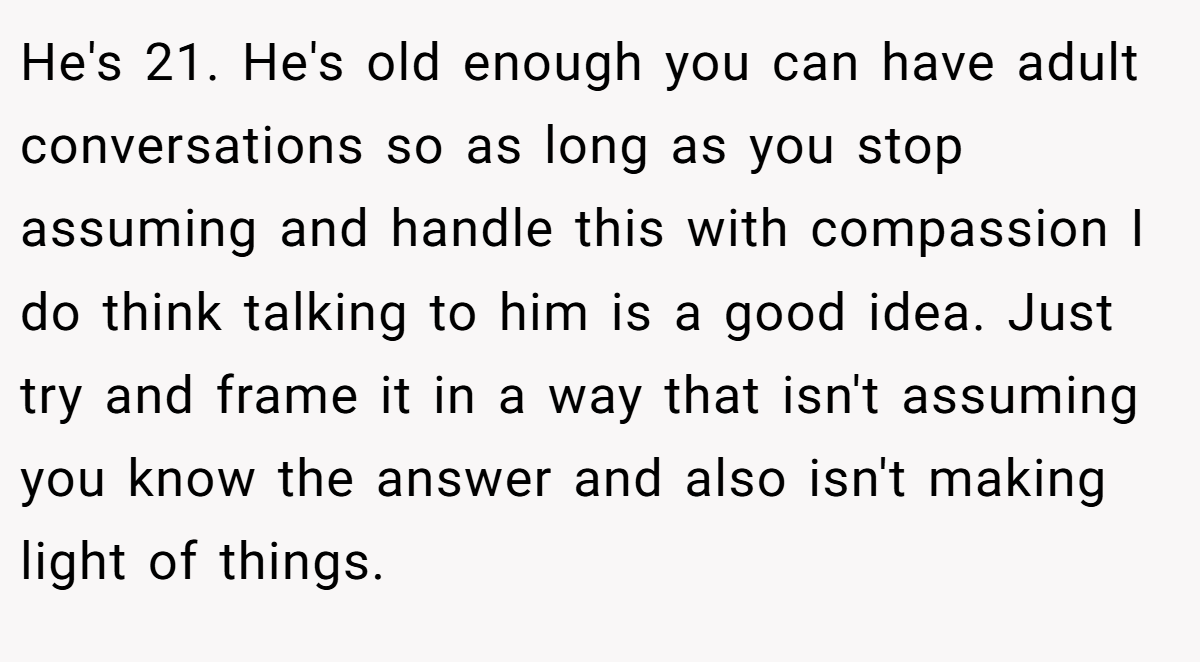 He's 21. He's old enough you can have adult conversations so as long as you stop assuming and handle this with compassion I do think talking to him is a good idea. Just try and frame it in a way that isn't assuming you know the answer and also isn't making light of things.