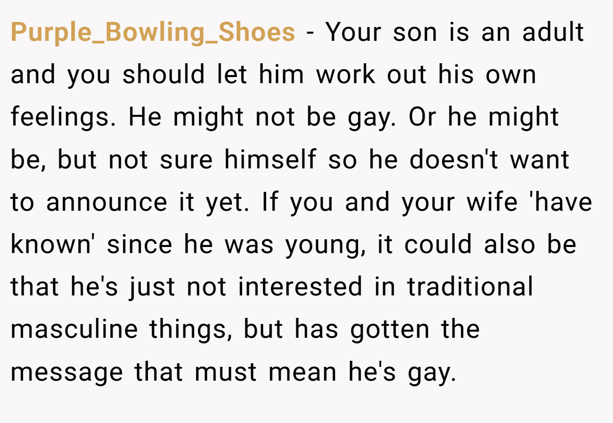Purple_Bowling_Shoes − Your son is an adult and you should let him work out his own feelings. He might not be gay. Or he might be, but not sure himself so he doesn't want to announce it yet. If you and your wife 'have known' since he was young, it could also be that he's just not interested in traditional masculine things, but has gotten the message that must mean he's gay.