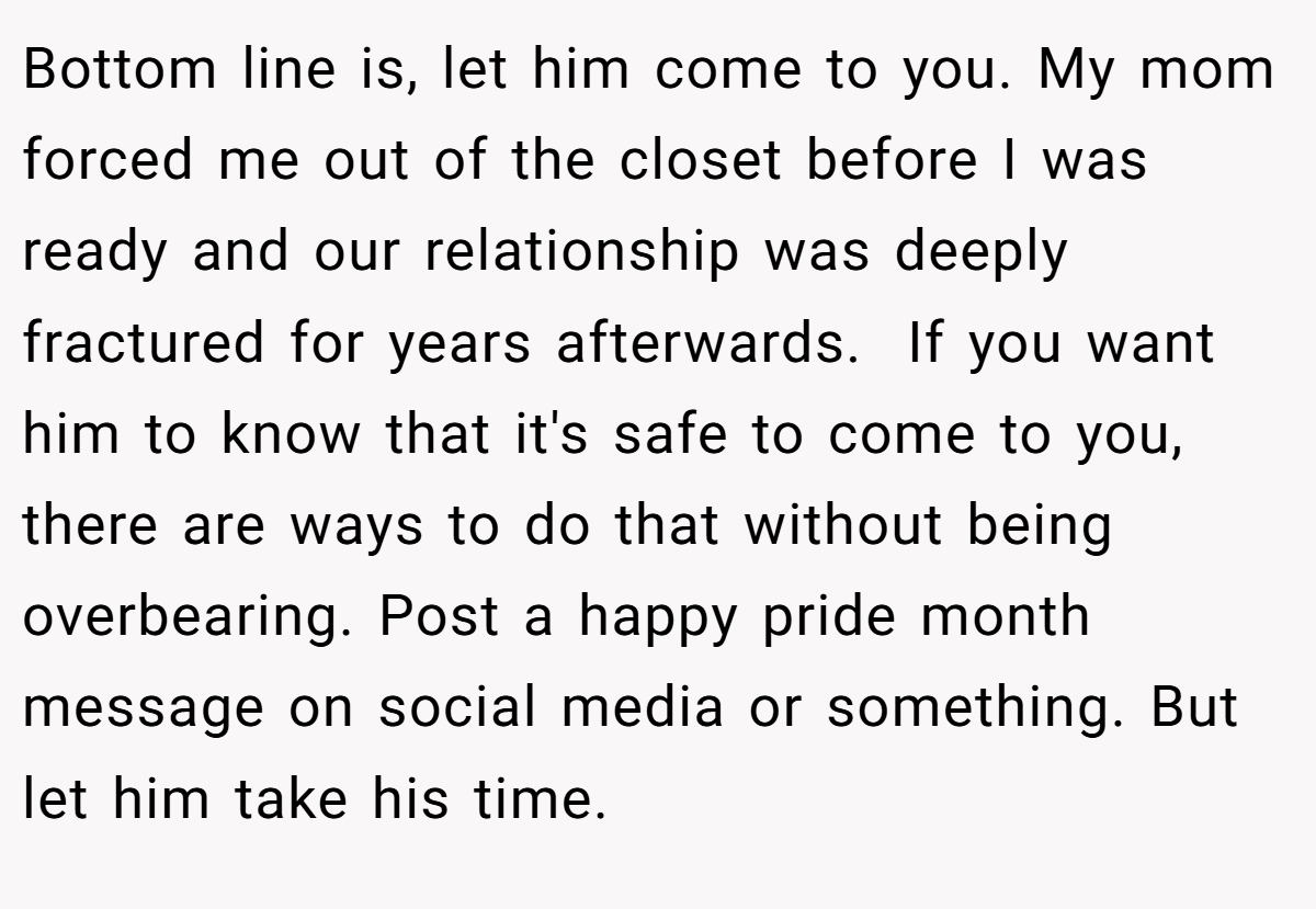 Bottom line is, let him come to you. My mom forced me out of the closet before I was ready and our relationship was deeply fractured for years afterwards.  If you want him to know that it's safe to come to you, there are ways to do that without being overbearing. Post a happy pride month message on social media or something. But let him take his time. 