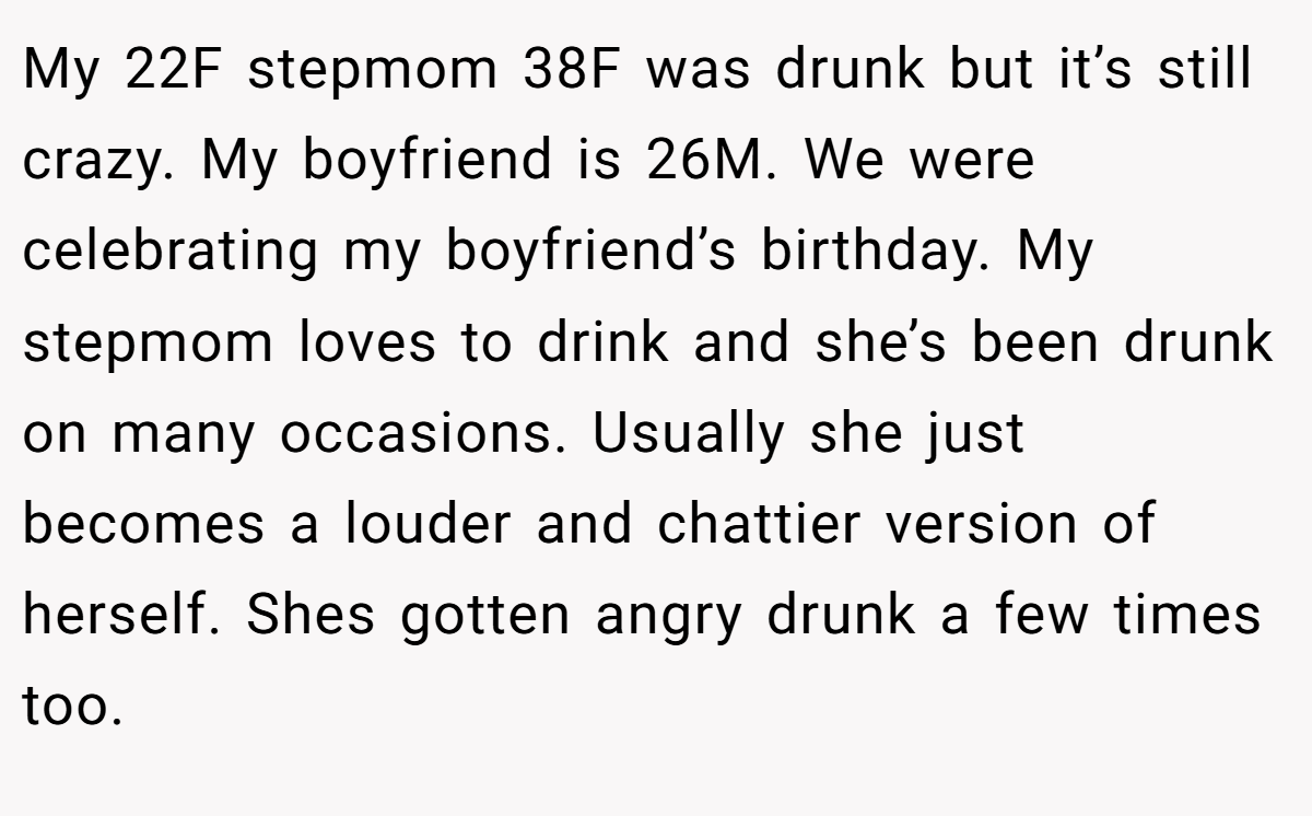 My 22F stepmom 38F was drunk but it’s still crazy. My boyfriend is 26M. We were celebrating my boyfriend’s birthday. My stepmom loves to drink and she’s been drunk on many occasions. Usually she just becomes a louder and chattier version of herself. Shes gotten angry drunk a few times too.