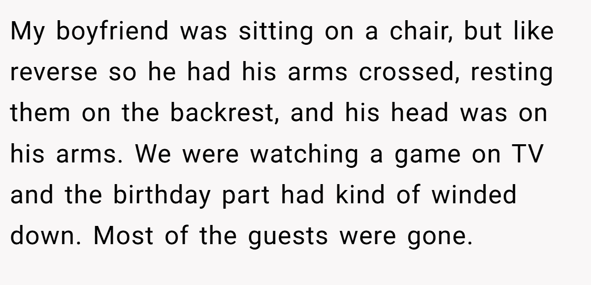 My boyfriend was sitting on a chair, but like reverse so he had his arms crossed, resting them on the backrest, and his head was on his arms. We were watching a game on TV and the birthday part had kind of winded down. Most of the guests were gone.