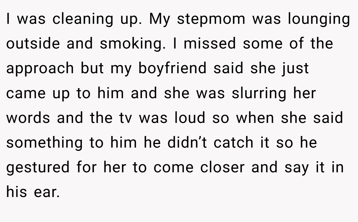 I was cleaning up. My stepmom was lounging outside and smoking. I missed some of the approach but my boyfriend said she just came up to him and she was slurring her words and the tv was loud so when she said something to him he didn’t catch it so he gestured for her to come closer and say it in his ear.