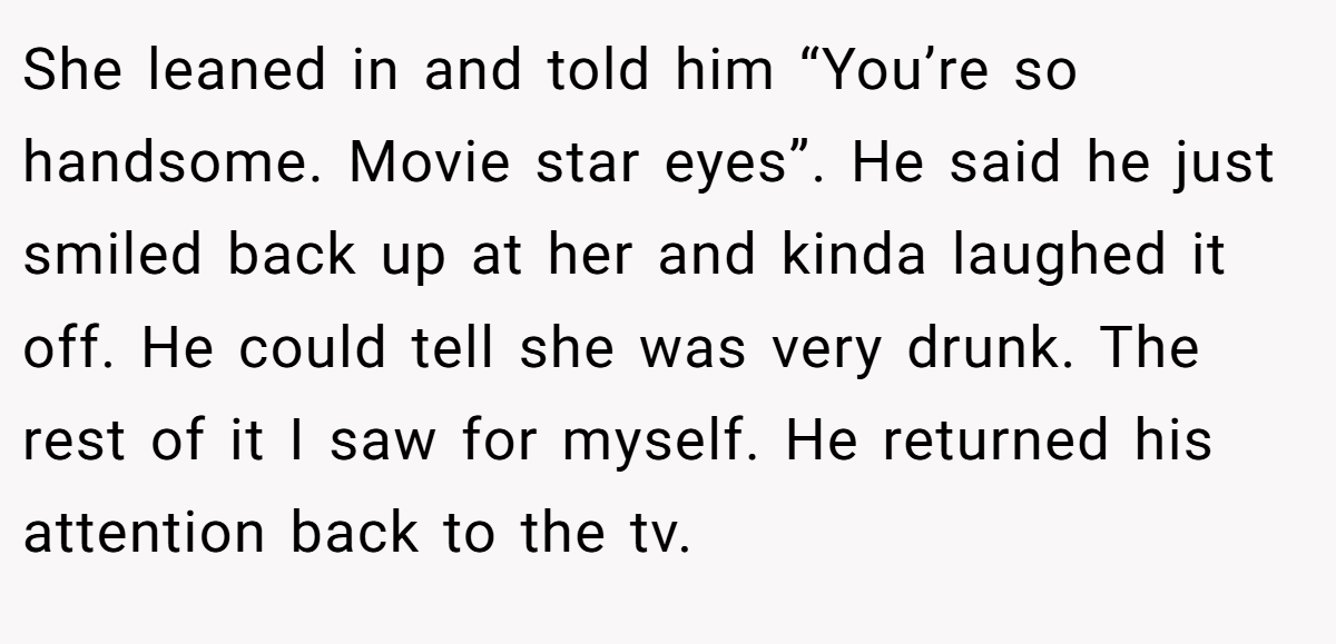 She leaned in and told him “You’re so handsome. Movie star eyes”. He said he just smiled back up at her and kinda laughed it off. He could tell she was very drunk. The rest of it I saw for myself. He returned his attention back to the tv.