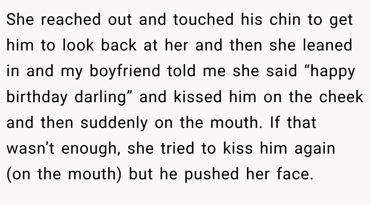 She reached out and touched his chin to get him to look back at her and then she leaned in and my boyfriend told me she said “happy birthday darling” and kissed him on the cheek and then suddenly on the mouth. If that wasn’t enough, she tried to kiss him again (on the mouth) but he pushed her face.