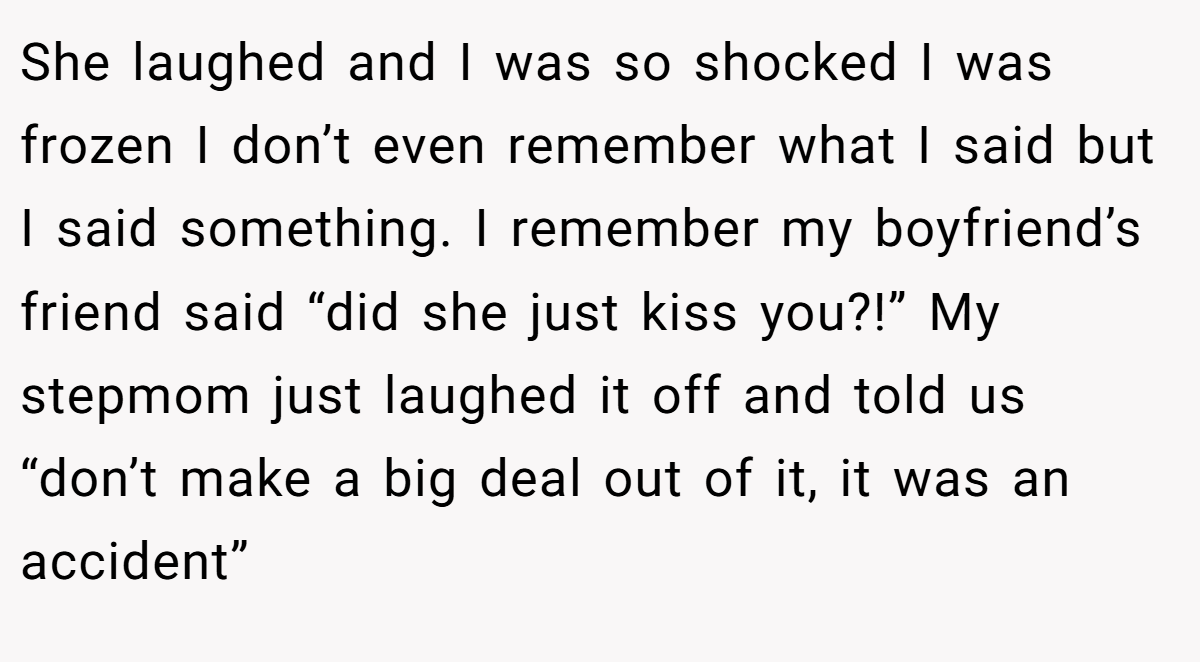 She laughed and I was so shocked I was frozen I don’t even remember what I said but I said something. I remember my boyfriend’s friend said “did she just kiss you?!” My stepmom just laughed it off and told us “don’t make a big deal out of it, it was an accident”