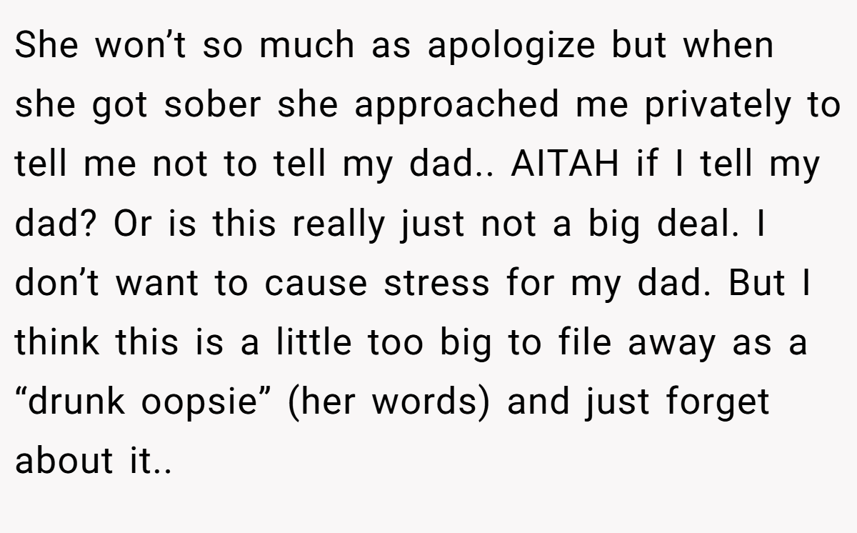 She won’t so much as apologize but when she got sober she approached me privately to tell me not to tell my dad.. AITAH if I tell my dad? Or is this really just not a big deal. I don’t want to cause stress for my dad. But I think this is a little too big to file away as a “drunk oopsie” (her words) and just forget about it..