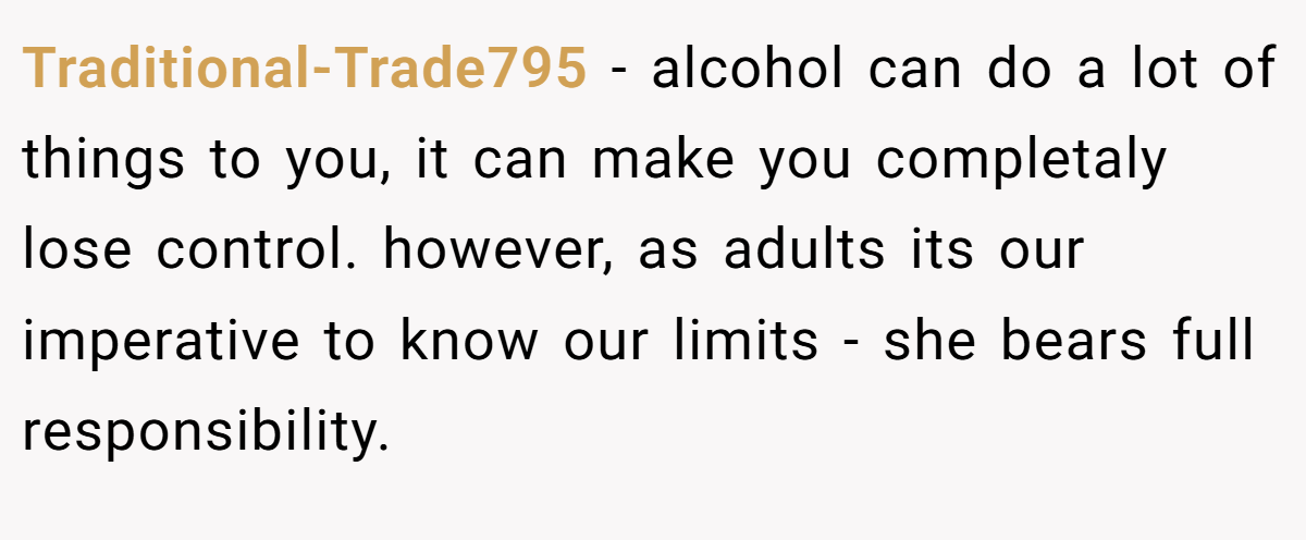 Traditional-Trade795 − alcohol can do a lot of things to you, it can make you completaly lose control. however, as adults its our imperative to know our limits - she bears full responsibility.