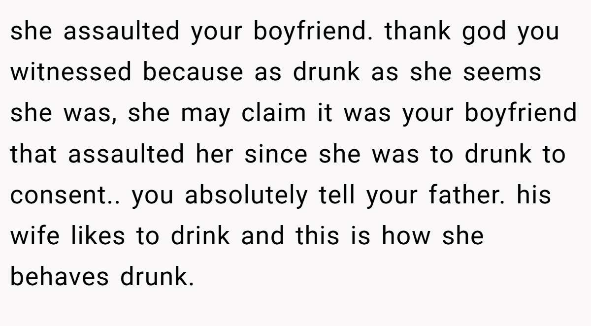 she assaulted your boyfriend. thank god you witnessed because as drunk as she seems she was, she may claim it was your boyfriend that assaulted her since she was to drunk to consent.. you absolutely tell your father. his wife likes to drink and this is how she behaves drunk.