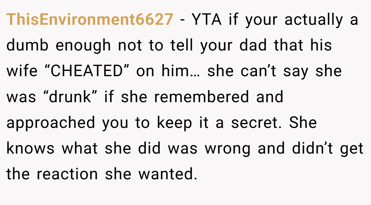 ThisEnvironment6627 − YTA if your actually a dumb enough not to tell your dad that his wife “CHEATED” on him… she can’t say she was “drunk” if she remembered and approached you to keep it a secret. She knows what she did was wrong and didn’t get the reaction she wanted.