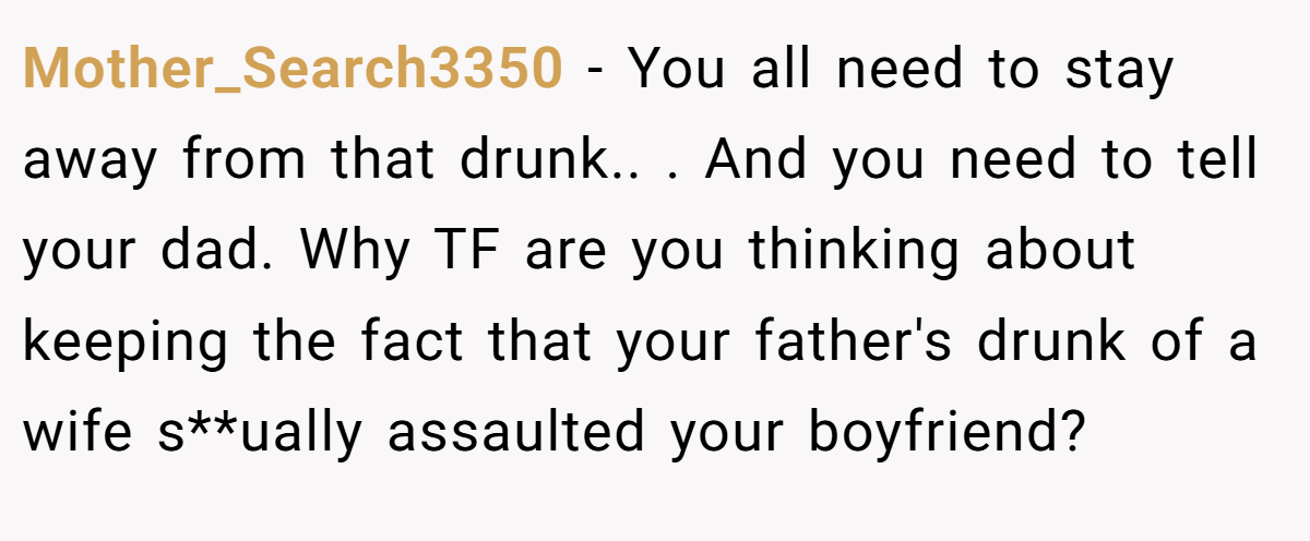 Mother_Search3350 − You all need to stay away from that drunk.. . And you need to tell your dad. Why TF are you thinking about keeping the fact that your father's drunk of a wife s**ually assaulted your boyfriend? 