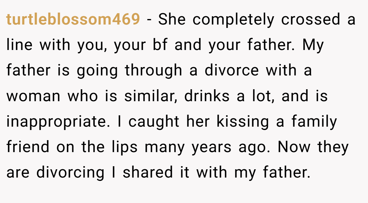 turtleblossom469 − She completely crossed a line with you, your bf and your father. My father is going through a divorce with a woman who is similar, drinks a lot, and is inappropriate. I caught her kissing a family friend on the lips many years ago. Now they are divorcing I shared it with my father.