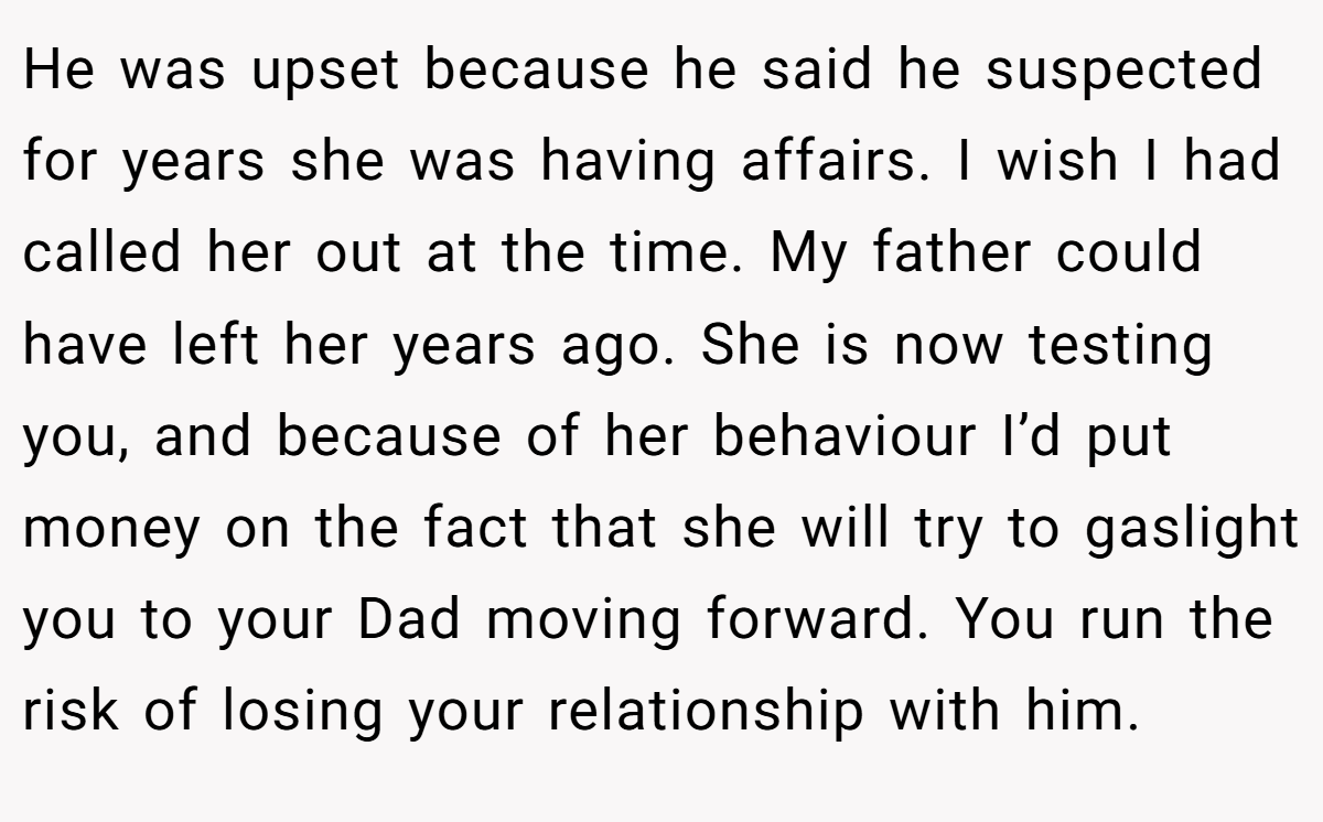 He was upset because he said he suspected for years she was having affairs. I wish I had called her out at the time. My father could have left her years ago. She is now testing you, and because of her behaviour I’d put money on the fact that she will try to gaslight you to your Dad moving forward. You run the risk of losing your relationship with him.