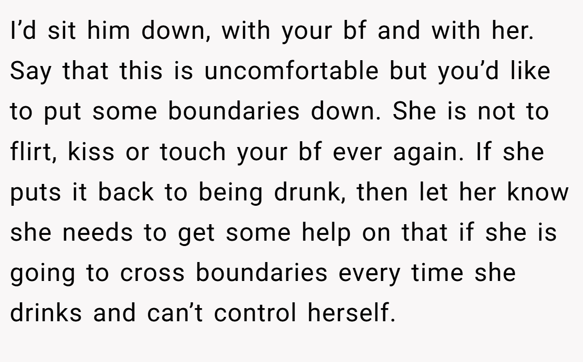 I’d sit him down, with your bf and with her. Say that this is uncomfortable but you’d like to put some boundaries down. She is not to flirt, kiss or touch your bf ever again. If she puts it back to being drunk, then let her know she needs to get some help on that if she is going to cross boundaries every time she drinks and can’t control herself.
