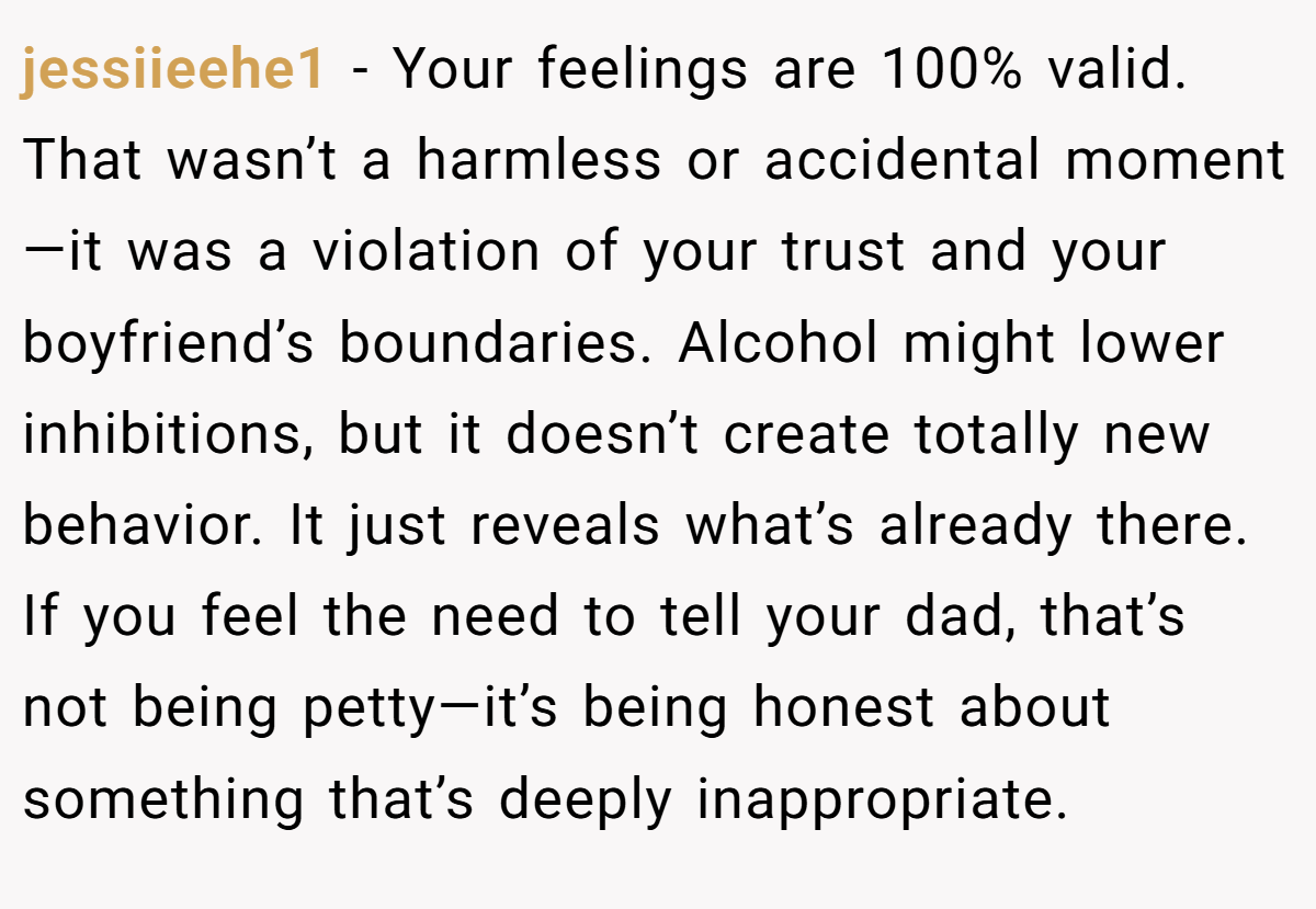 jessiieehe1 − Your feelings are 100% valid. That wasn’t a harmless or accidental moment—it was a violation of your trust and your boyfriend’s boundaries. Alcohol might lower inhibitions, but it doesn’t create totally new behavior. It just reveals what’s already there. If you feel the need to tell your dad, that’s not being petty—it’s being honest about something that’s deeply inappropriate.