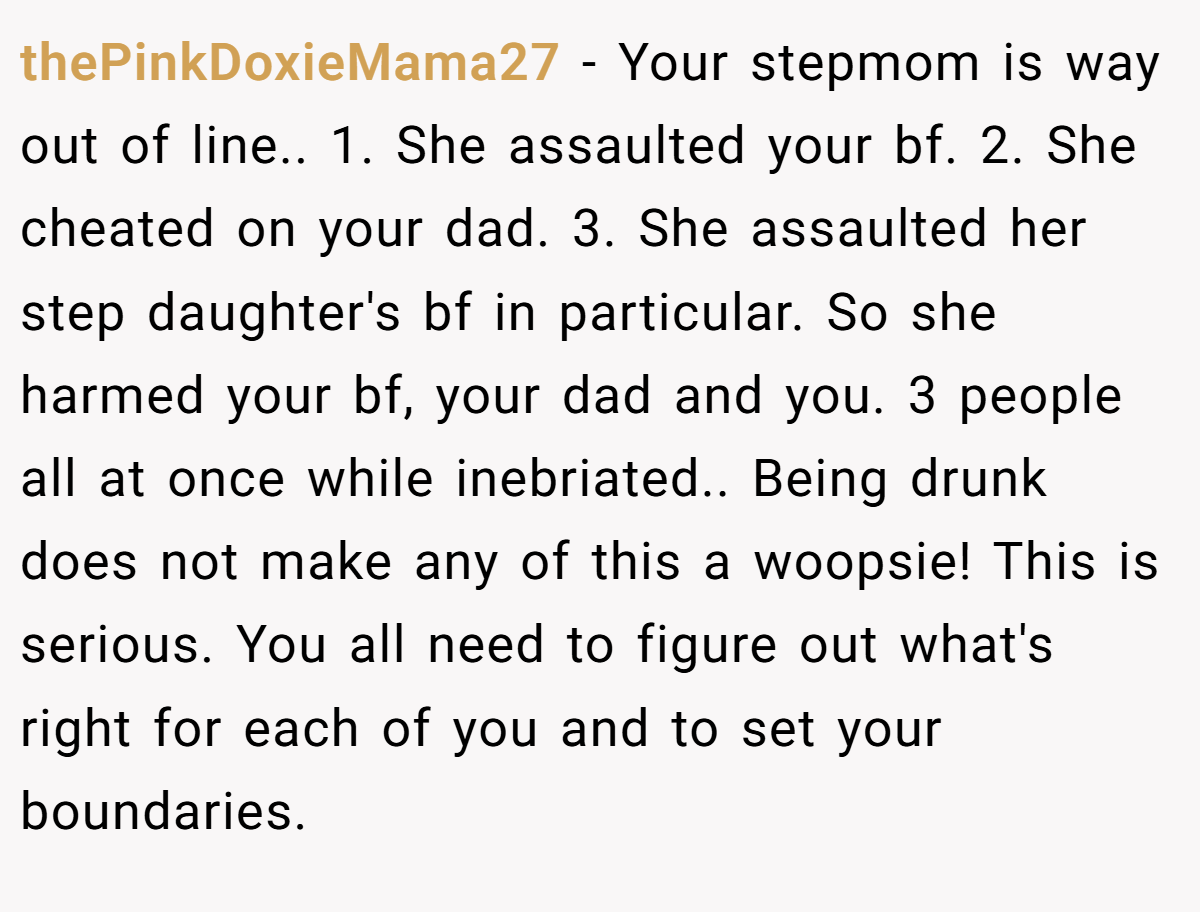 thePinkDoxieMama27 − Your stepmom is way out of line.. 1. She assaulted your bf. 2. She cheated on your dad. 3. She assaulted her step daughter's bf in particular. So she harmed your bf, your dad and you. 3 people all at once while inebriated.. Being drunk does not make any of this a woopsie! This is serious. You all need to figure out what's right for each of you and to set your boundaries.