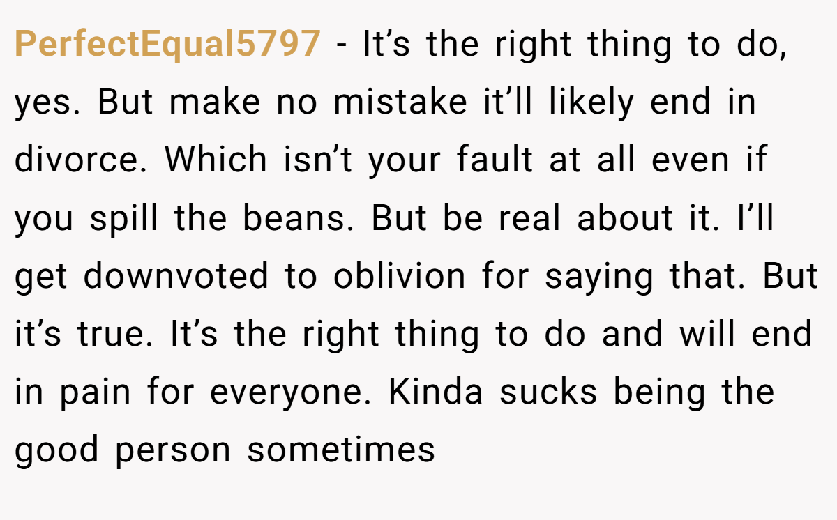 PerfectEqual5797 − It’s the right thing to do, yes. But make no mistake it’ll likely end in divorce. Which isn’t your fault at all even if you spill the beans. But be real about it. I’ll get downvoted to oblivion for saying that. But it’s true. It’s the right thing to do and will end in pain for everyone. Kinda sucks being the good person sometimes