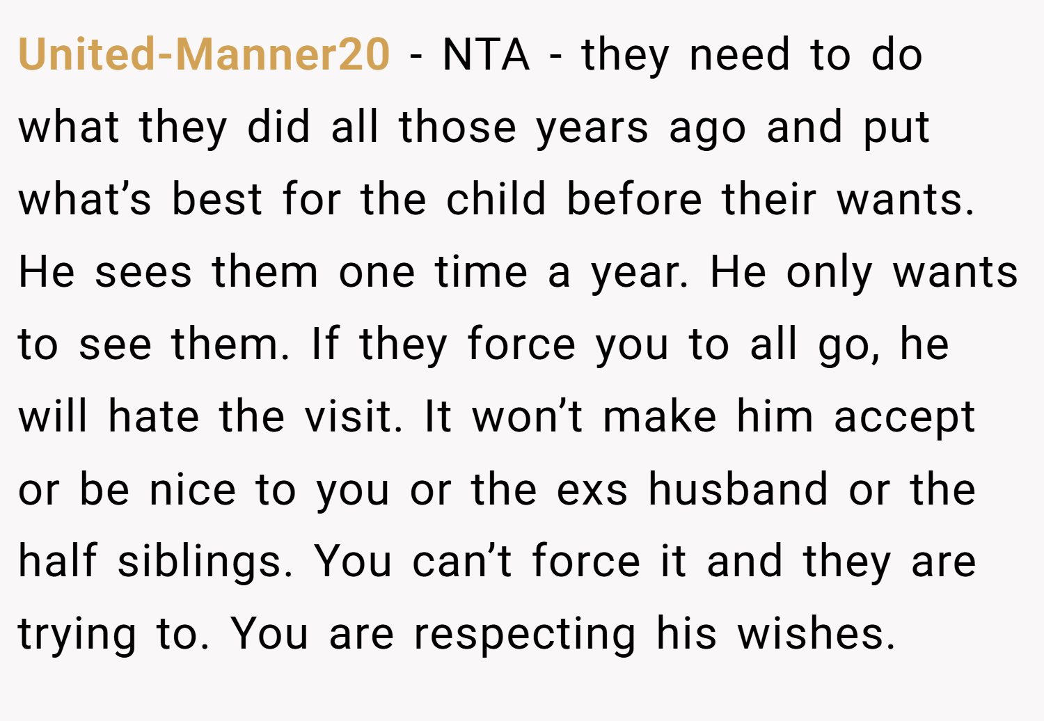 United-Manner20 − NTA - they need to do what they did all those years ago and put what’s best for the child before their wants. He sees them one time a year. He only wants to see them. If they force you to all go, he will hate the visit. It won’t make him accept or be nice to you or the exs husband or the half siblings. You can’t force it and they are trying to. You are respecting his wishes.
