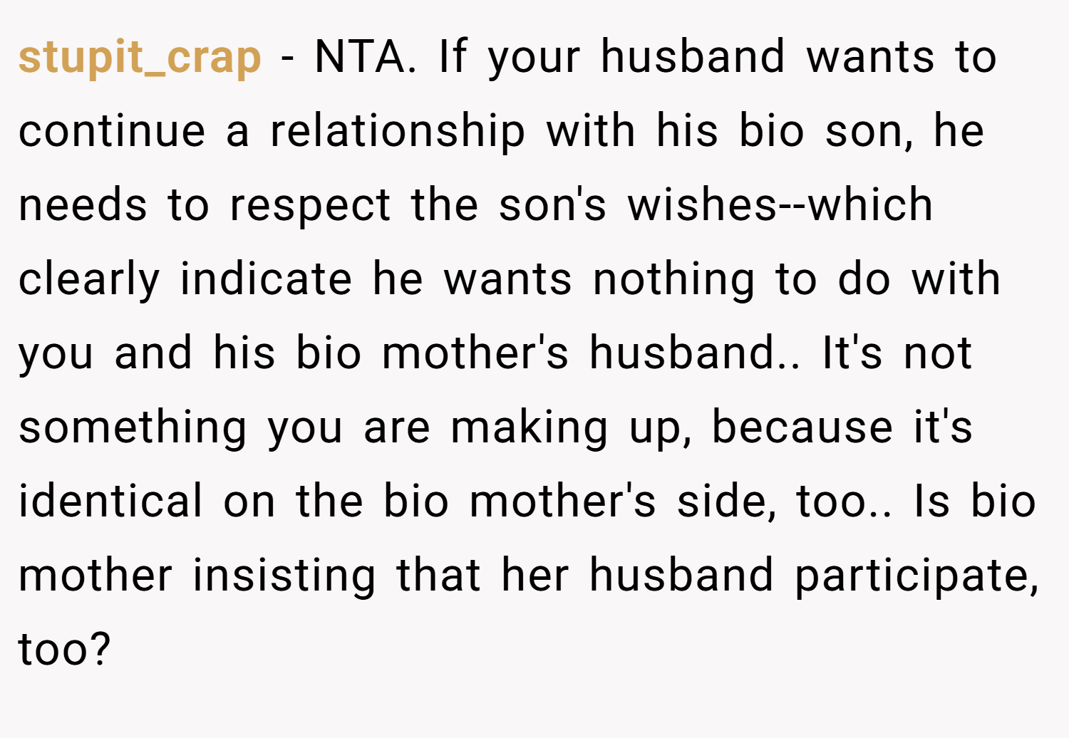 stupit_crap − NTA. If your husband wants to continue a relationship with his bio son, he needs to respect the son's wishes--which clearly indicate he wants nothing to do with you and his bio mother's husband.. It's not something you are making up, because it's identical on the bio mother's side, too.. Is bio mother insisting that her husband participate, too?