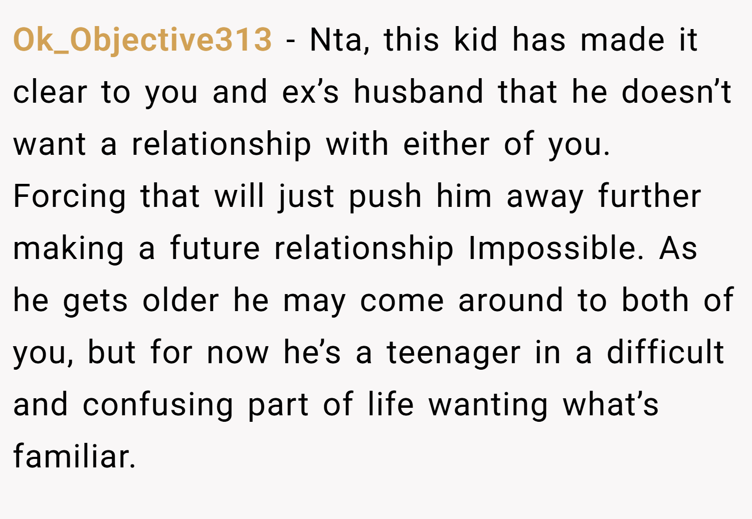 Ok_Objective313 − Nta, this kid has made it clear to you and ex’s husband that he doesn’t want a relationship with either of you. Forcing that will just push him away further making a future relationship Impossible. As he gets older he may come around to both of you, but for now he’s a teenager in a difficult and confusing part of life wanting what’s familiar.