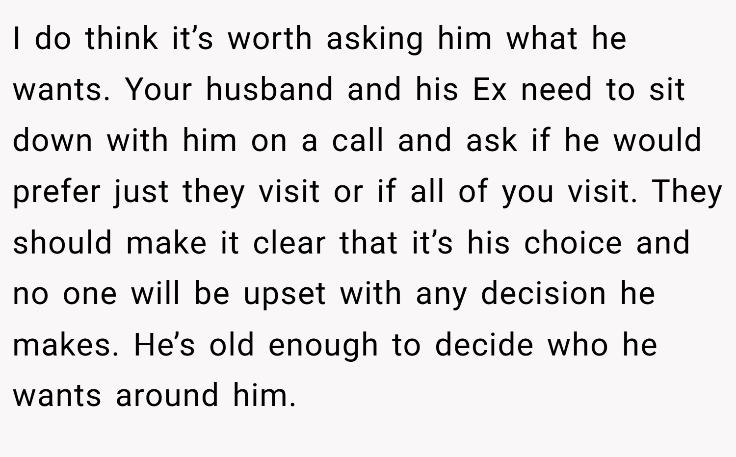 I do think it’s worth asking him what he wants. Your husband and his Ex need to sit down with him on a call and ask if he would prefer just they visit or if all of you visit. They should make it clear that it’s his choice and no one will be upset with any decision he makes. He’s old enough to decide who he wants around him.