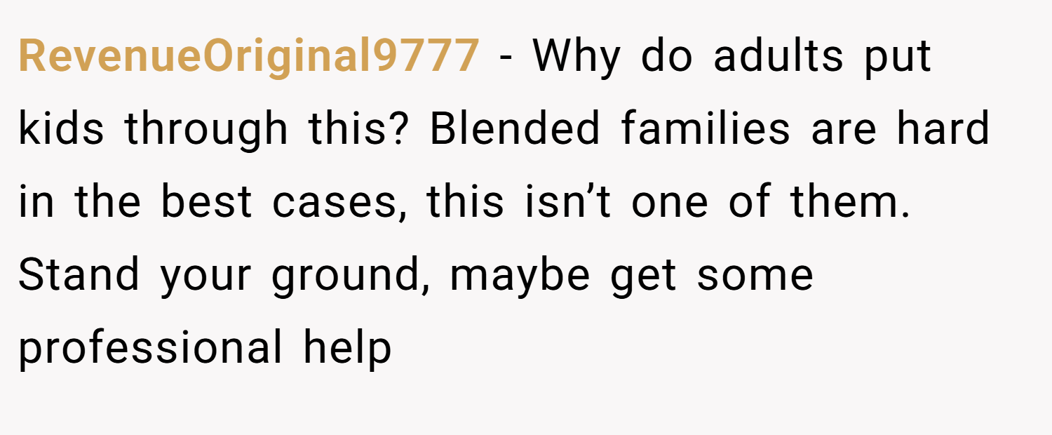 RevenueOriginal9777 − Why do adults put kids through this? Blended families are hard in the best cases, this isn’t one of them. Stand your ground, maybe get some professional help