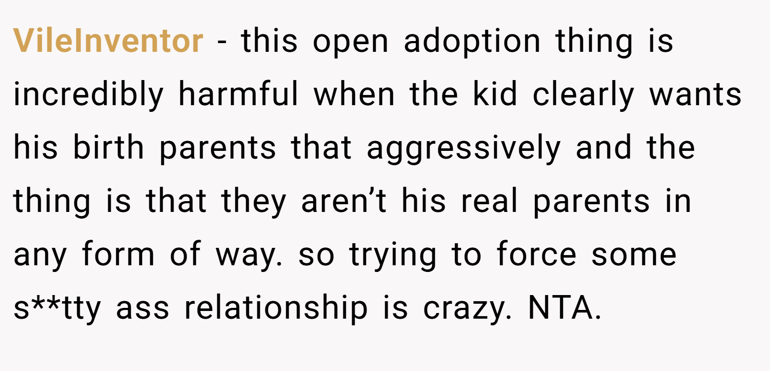 VileInventor − this open adoption thing is incredibly harmful when the kid clearly wants his birth parents that aggressively and the thing is that they aren’t his real parents in any form of way. so trying to force some s**tty ass relationship is crazy. NTA.