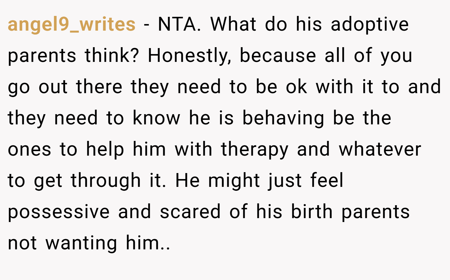 angel9_writes − NTA. What do his adoptive parents think? Honestly, because all of you go out there they need to be ok with it to and they need to know he is behaving be the ones to help him with therapy and whatever to get through it. He might just feel possessive and scared of his birth parents not wanting him..