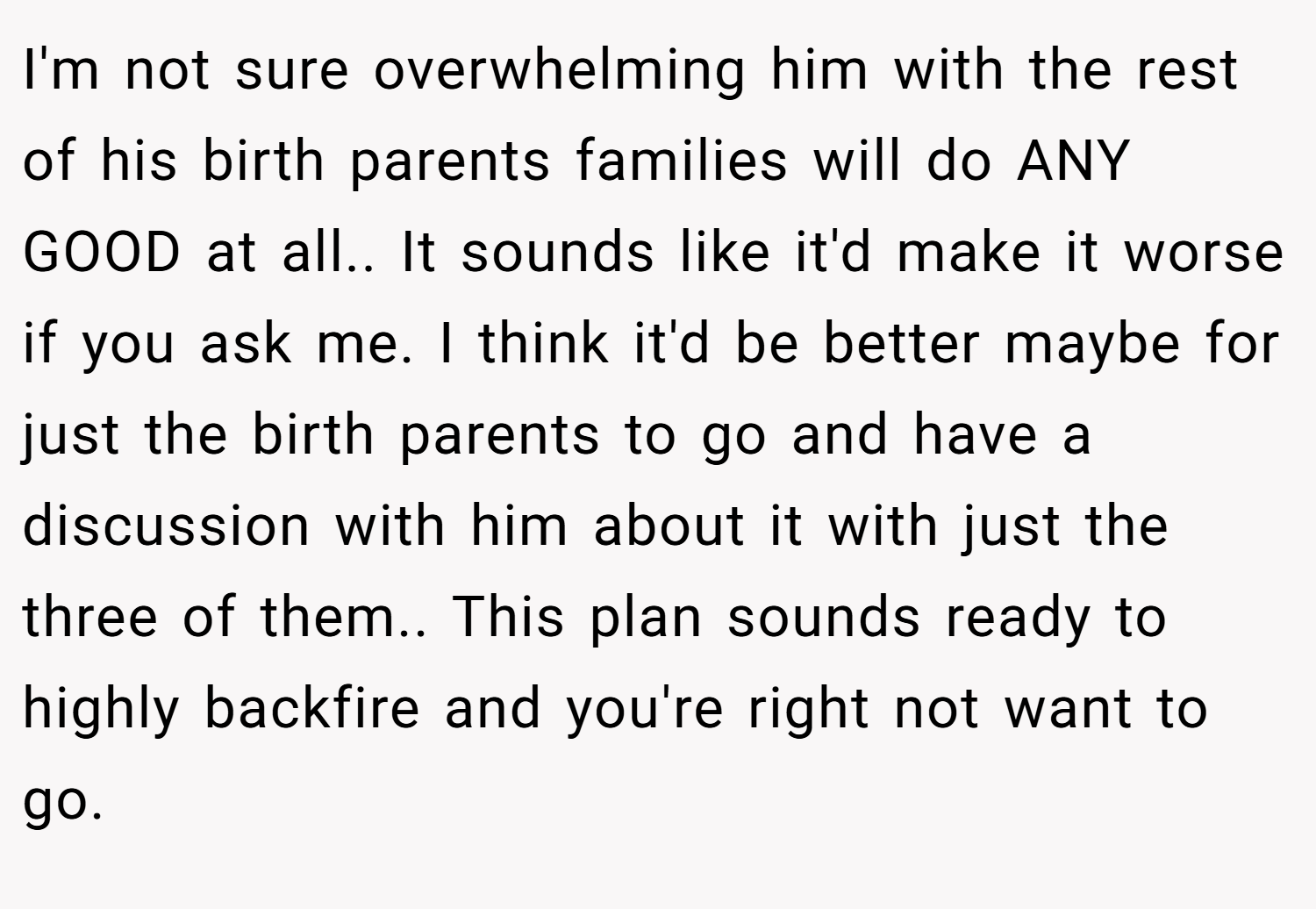 I'm not sure overwhelming him with the rest of his birth parents families will do ANY GOOD at all.. It sounds like it'd make it worse if you ask me. I think it'd be better maybe for just the birth parents to go and have a discussion with him about it with just the three of them.. This plan sounds ready to highly backfire and you're right not want to go.