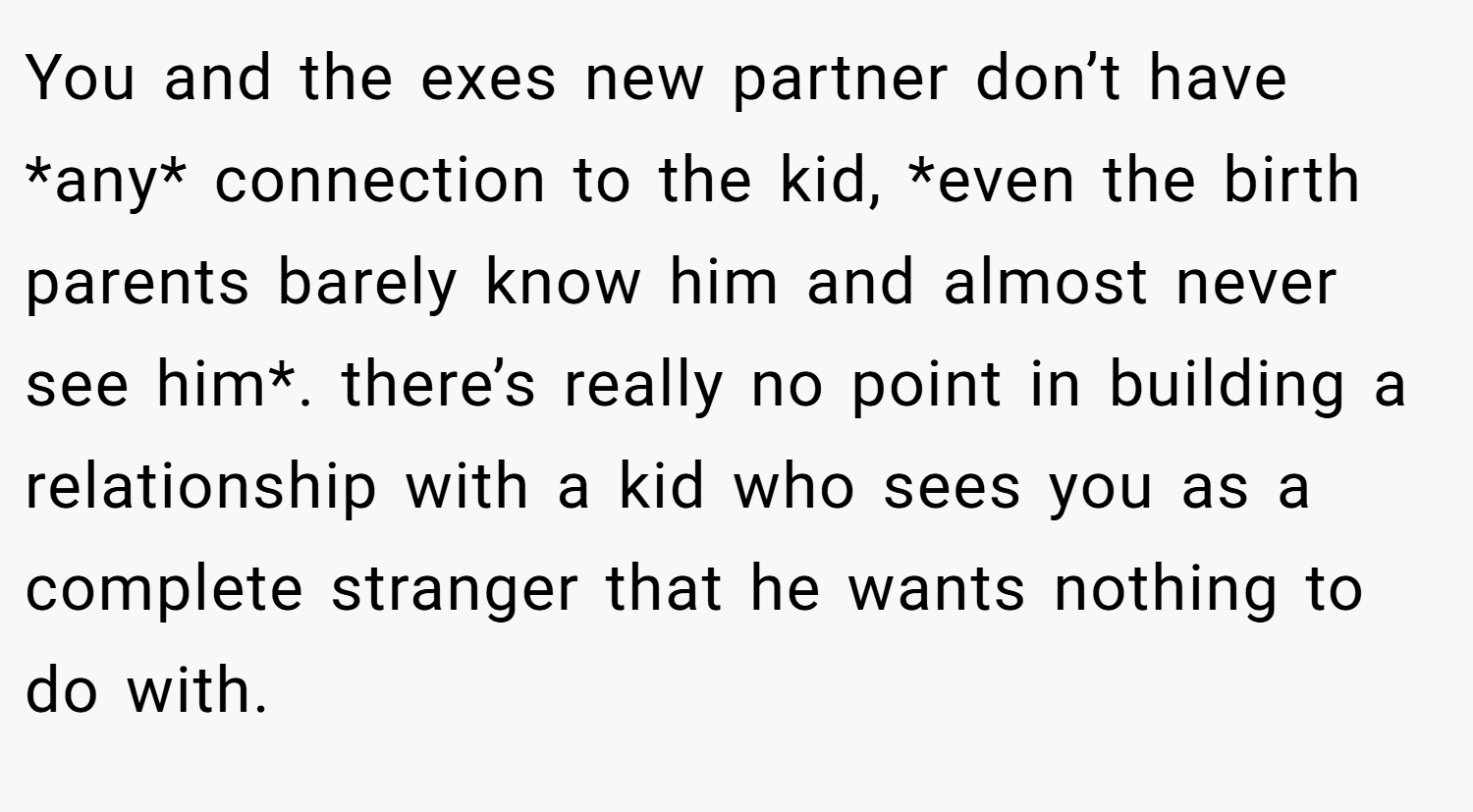 You and the exes new partner don’t have *any* connection to the kid, *even the birth parents barely know him and almost never see him*. there’s really no point in building a relationship with a kid who sees you as a complete stranger that he wants nothing to do with.