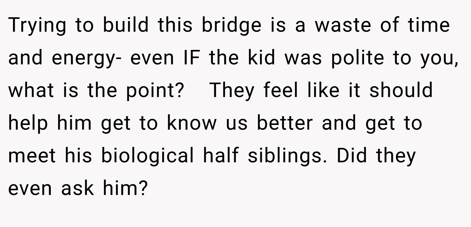 Trying to build this bridge is a waste of time and energy- even IF the kid was polite to you, what is the point?   They feel like it should help him get to know us better and get to meet his biological half siblings. Did they even ask him?