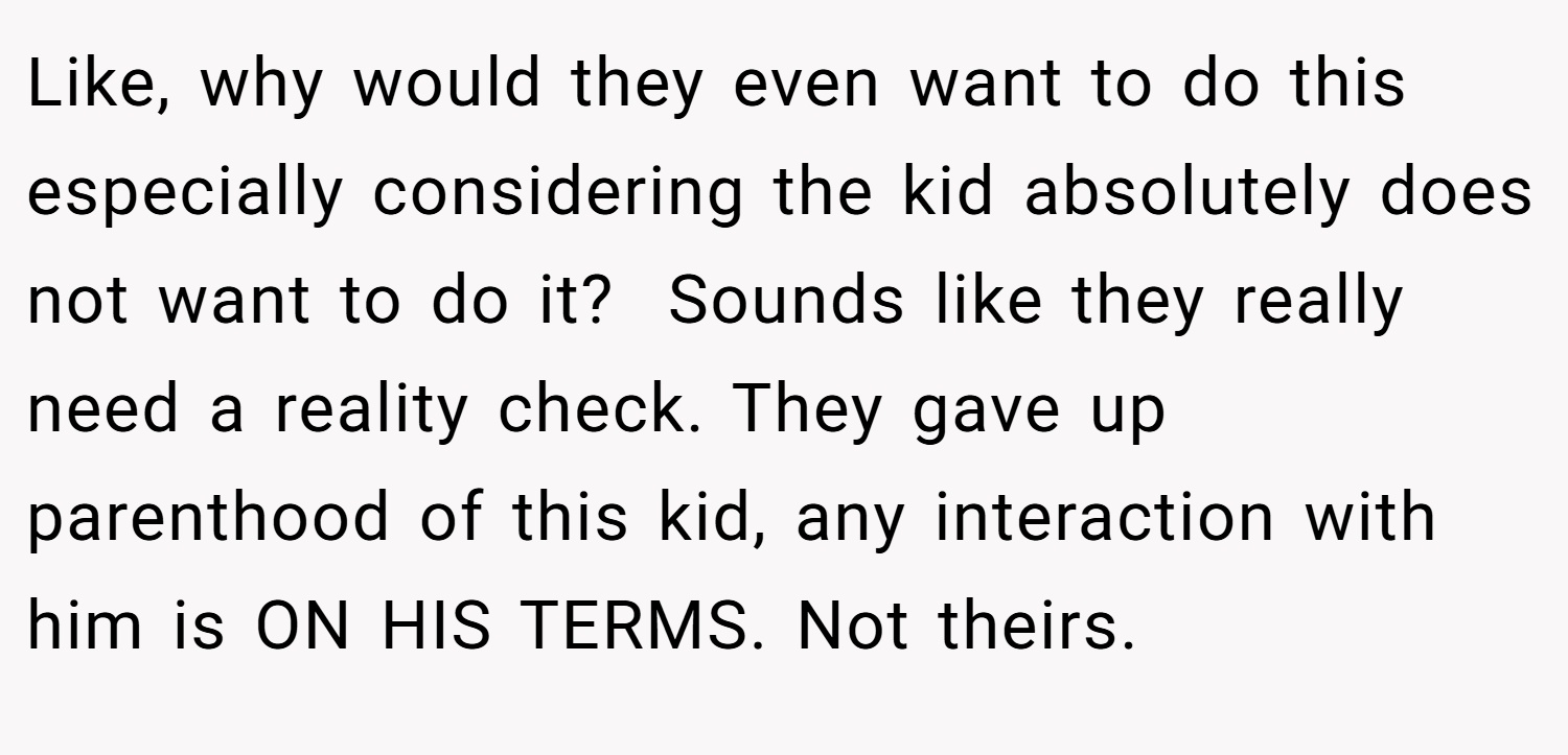 Like, why would they even want to do this especially considering the kid absolutely does not want to do it?  Sounds like they really need a reality check. They gave up parenthood of this kid, any interaction with him is ON HIS TERMS. Not theirs.
