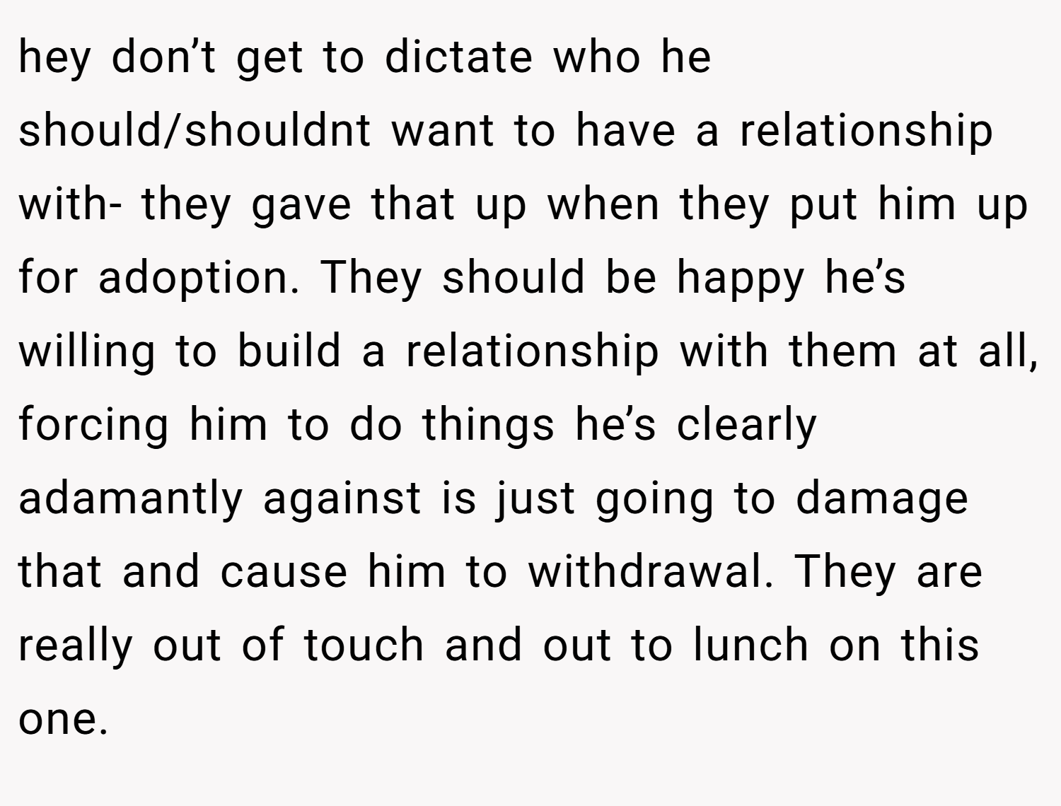 hey don’t get to dictate who he should/shouldnt want to have a relationship with- they gave that up when they put him up for adoption. They should be happy he’s willing to build a relationship with them at all, forcing him to do things he’s clearly adamantly against is just going to damage that and cause him to withdrawal. They are really out of touch and out to lunch on this one. 