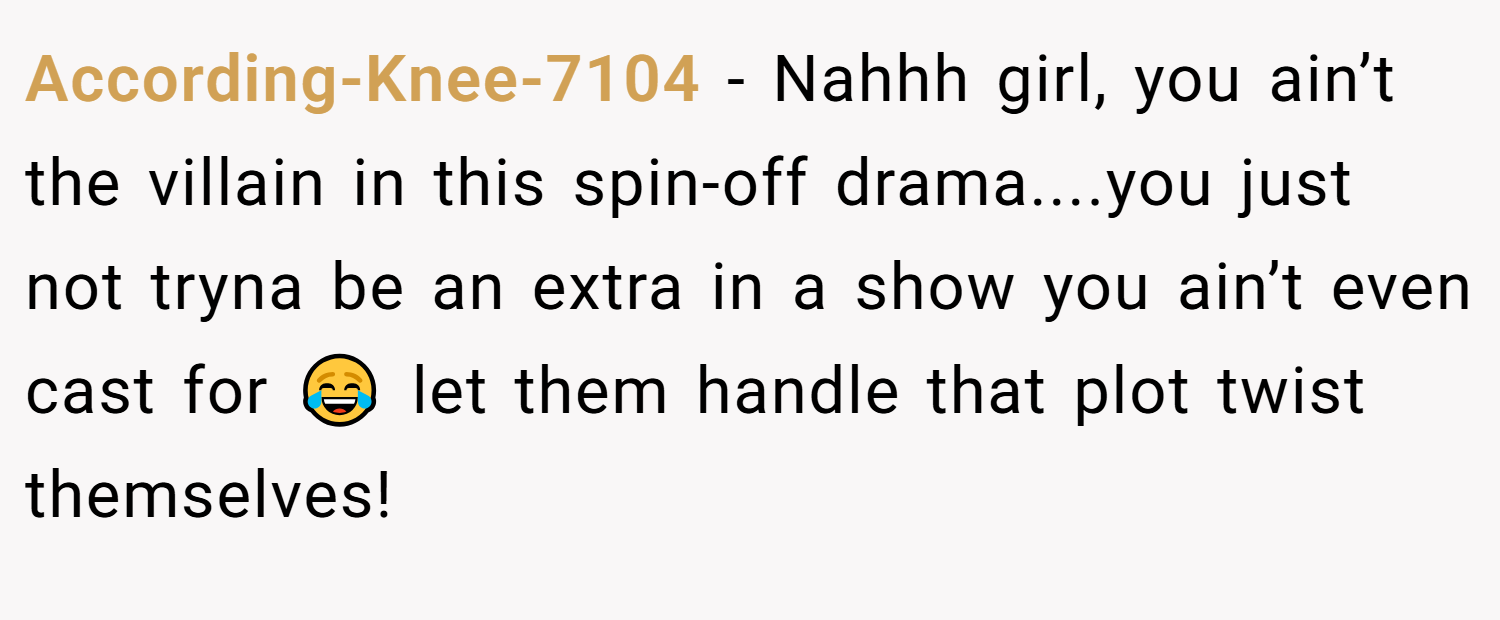 According-Knee-7104 − Nahhh girl, you ain’t the villain in this spin-off drama....you just not tryna be an extra in a show you ain’t even cast for 😂 let them handle that plot twist themselves!