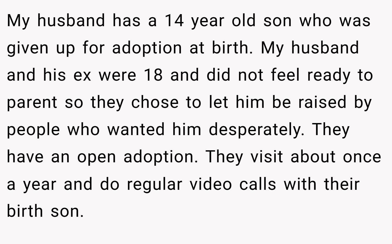My husband has a 14 year old son who was given up for adoption at birth. My husband and his ex were 18 and did not feel ready to parent so they chose to let him be raised by people who wanted him desperately. They have an open adoption. They visit about once a year and do regular video calls with their birth son.